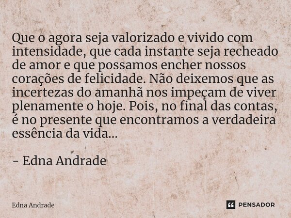 ⁠Que o agora seja valorizado e vivido com intensidade, que cada instante seja recheado de amor e que possamos encher nossos corações de felicidade. Não deixemos... Frase de Edna Andrade.