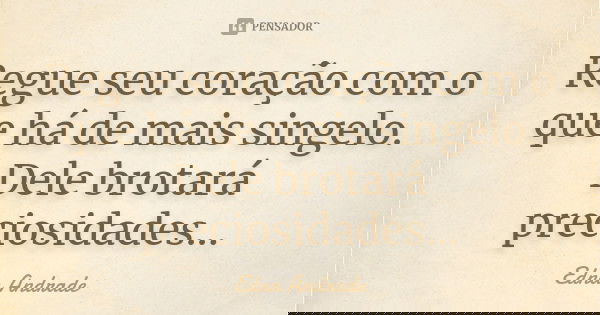 Regue seu coração com o que há de mais singelo. Dele brotará preciosidades...... Frase de Edna Andrade.