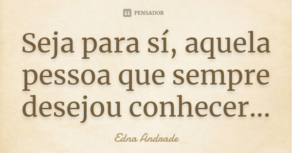 Seja para sí, aquela pessoa que sempre desejou conhecer...... Frase de Edna Andrade.