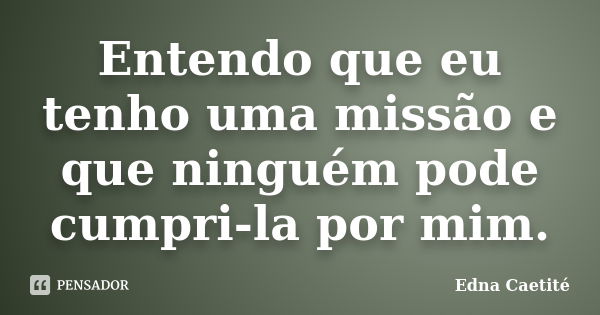 Entendo que eu tenho uma missão e que ninguém pode cumpri-la por mim.... Frase de Edna Caetité.