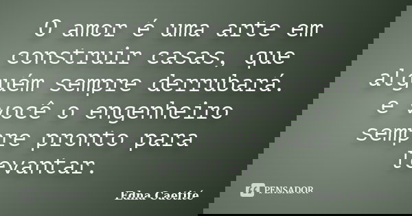 O amor é uma arte em construir casas, que alguém sempre derrubará. e você o engenheiro sempre pronto para levantar.... Frase de Edna Caetité.