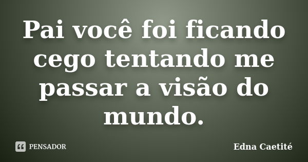 Pai você foi ficando cego tentando me passar a visão do mundo.... Frase de Edna Caetité.