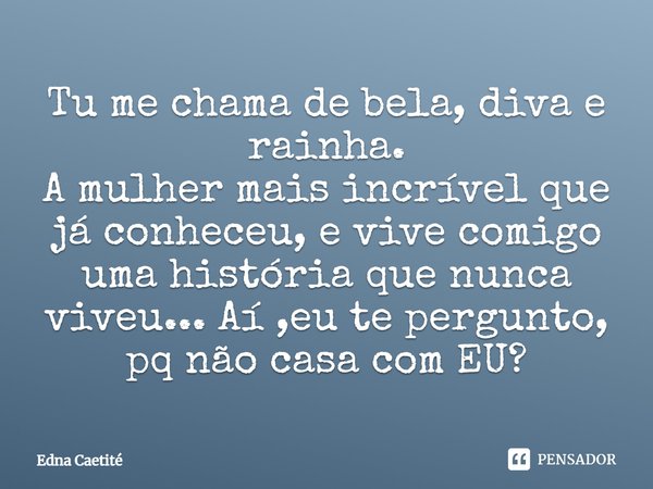 Tu me chama de bela, diva e rainha. A mulher mais incrível que já conheceu, e vive comigo uma história que nunca viveu... Aí ,eu te pergunto, pq não casa com EU... Frase de Edna Caetité.