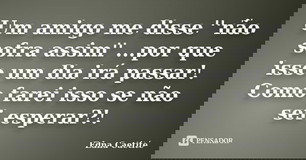 Um amigo me disse ''não sofra assim''...por que isso um dia irá passar! Como farei isso se não sei esperar?!... Frase de Edna Caetité.