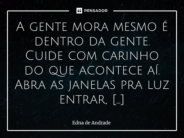 A gente mora mesmo é dentro da gente. Cuide com carinho do que acontece aí. Abra as janelas pra luz entrar, silencie o que pesa e trate com ternura o que ainda... Frase de Edna de Andrade.