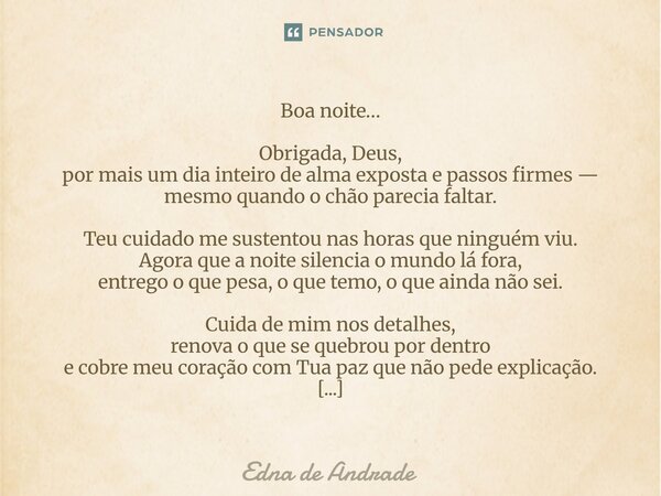 Boa noite… Obrigada, Deus, por mais um dia inteiro de alma exposta e passos firmes — mesmo quando o chão parecia faltar. Teu cuidado me sustentou nas horas que... Frase de Edna de Andrade.