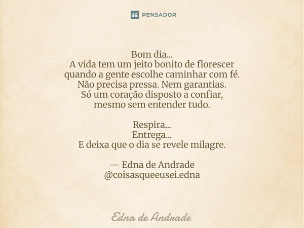 Bom dia... A vida tem um jeito bonito de florescer quando a gente escolhe caminhar com fé. Não precisa pressa. Nem garantias. Só um coração disposto a confiar,... Frase de Edna de Andrade.