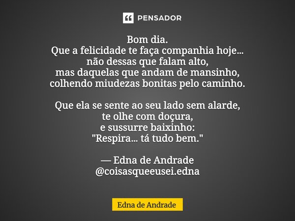 Bom dia. Que a felicidade te faça companhia hoje… não dessas que falam alto, mas daquelas que andam de mansinho, colhendo miudezas bonitas pelo caminho. Que el... Frase de Edna de Andrade.