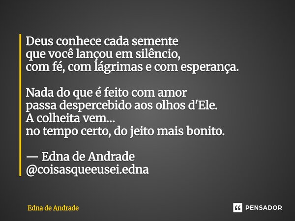 Deus conhece cada semente que você lançou em silêncio, com fé, com lágrimas e com esperança. Nada do que é feito com amor passa despercebido aos olhos d'Ele. A... Frase de Edna de Andrade.