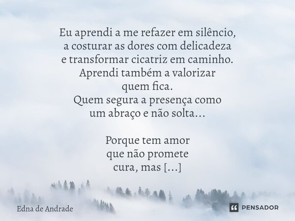 Eu aprendi a me refazer em silêncio, a costurar as dores com delicadeza e transformar cicatriz em caminho. Aprendi também a valorizar quem fica. Quem segura a ... Frase de Edna de Andrade.