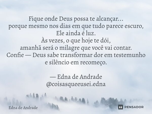 Fique onde Deus possa te alcançar... porque mesmo nos dias em que tudo parece escuro, Ele ainda é luz. Às vezes, o que hoje te dói, amanhã será o milagre que v... Frase de Edna de Andrade.