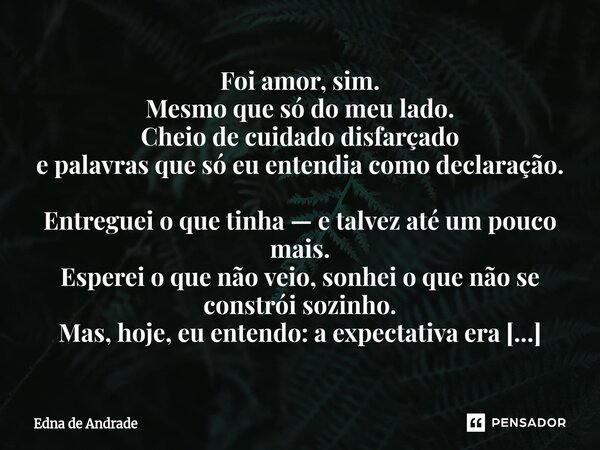 Foi amor, sim. Mesmo que só do meu lado. Cheio de cuidado disfarçado e palavras que só eu entendia como declaração. Entreguei o que tinha — e talvez até um pou... Frase de Edna de Andrade.