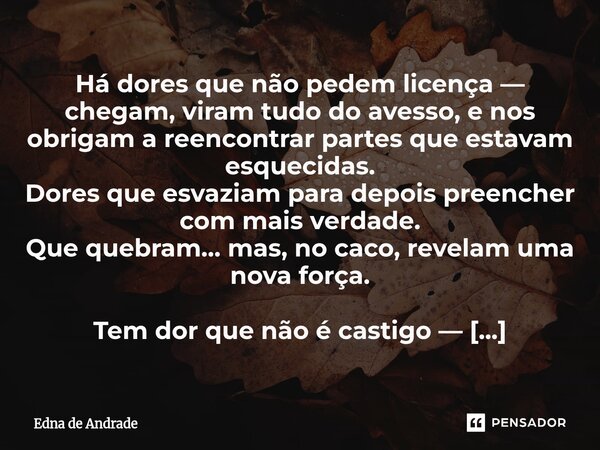 Há dores que não pedem licença — chegam, viram tudo do avesso, e nos obrigam a reencontrar partes que estavam esquecidas. Dores que esvaziam para depois preenc... Frase de Edna de Andrade.