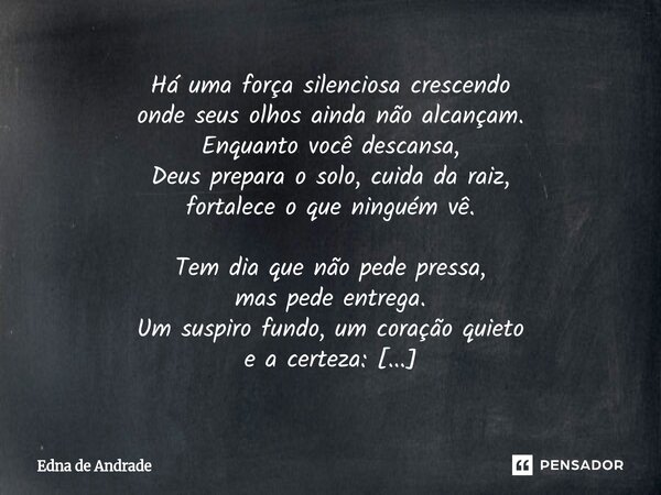 Há uma força silenciosa crescendo onde seus olhos ainda não alcançam. Enquanto você descansa, Deus prepara o solo, cuida da raiz, fortalece o que ninguém vê. T... Frase de Edna de Andrade.
