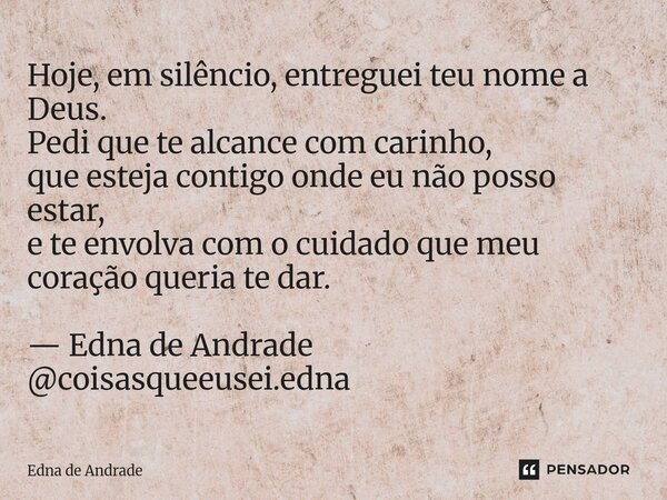 Hoje, em silêncio, entreguei teu nome a Deus. Pedi que te alcance com carinho, que esteja contigo onde eu não posso estar, e te envolva com o cuidado que meu c... Frase de Edna de Andrade.