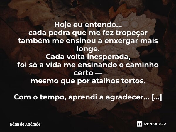 Hoje eu entendo… cada pedra que me fez tropeçar também me ensinou a enxergar mais longe. Cada volta inesperada, foi só a vida me ensinando o caminho certo — me... Frase de Edna de Andrade.