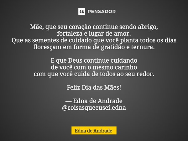 Mãe, que seu coração continue sendo abrigo, fortaleza e lugar de amor. Que as sementes de cuidado que você planta todos os dias floresçam em forma de gratidão ... Frase de Edna de Andrade.