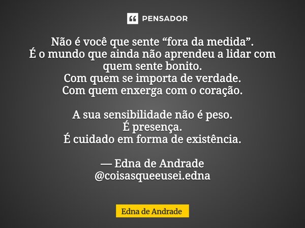 Não é você que sente “fora da medida”. É o mundo que ainda não aprendeu a lidar com quem sente bonito. Com quem se importa de verdade. Com quem enxerga com o c... Frase de Edna de Andrade.