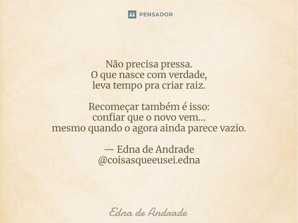 Não precisa pressa. O que nasce com verdade, leva tempo pra criar raiz. Recomeçar também é isso: confiar que o novo vem… mesmo quando o agora ainda parece vazio... Frase de Edna de Andrade.
