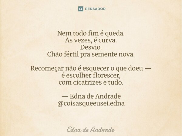Nem todo fim é queda. Às vezes, é curva. Desvio. Chão fértil pra semente nova. Recomeçar não é esquecer o que doeu — é escolher florescer, com cicatrizes e tud... Frase de Edna de Andrade.