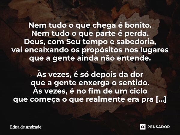 Nem tudo o que chega é bonito. Nem tudo o que parte é perda. Deus, com Seu tempo e sabedoria, vai encaixando os propósitos nos lugares que a gente ainda não en... Frase de Edna de Andrade.