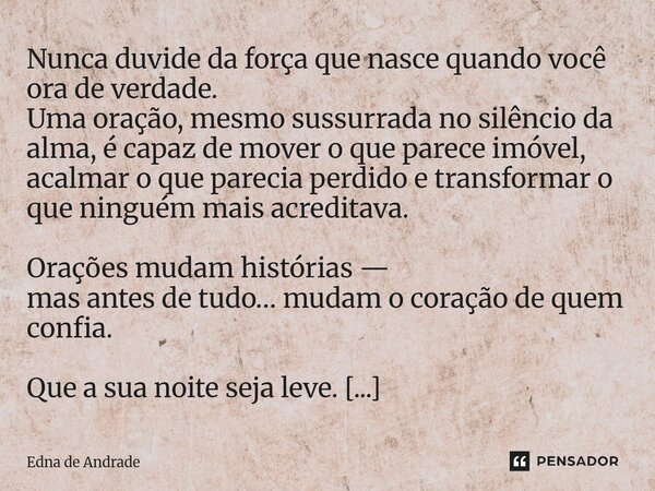 ⁠Nunca duvide da força que nasce quando você ora de verdade. Uma oração, mesmo sussurrada no silêncio da alma, é capaz de mover o que parece imóvel, acalmar o q... Frase de Edna de Andrade.