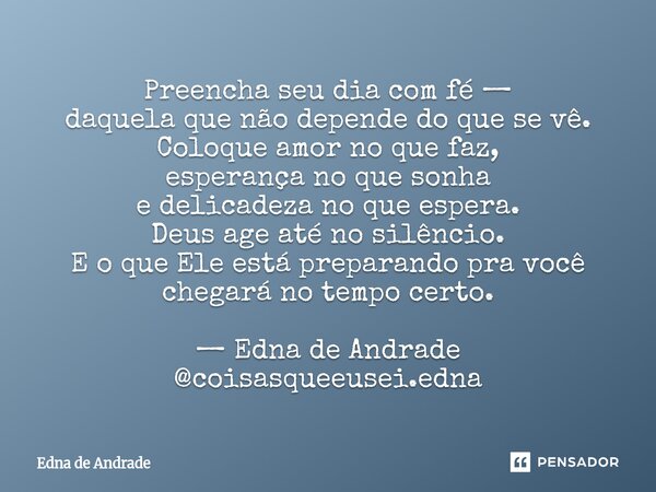 Preencha seu dia com fé — daquela que não depende do que se vê. Coloque amor no que faz, esperança no que sonha e delicadeza no que espera. Deus age até no sil... Frase de Edna de Andrade.