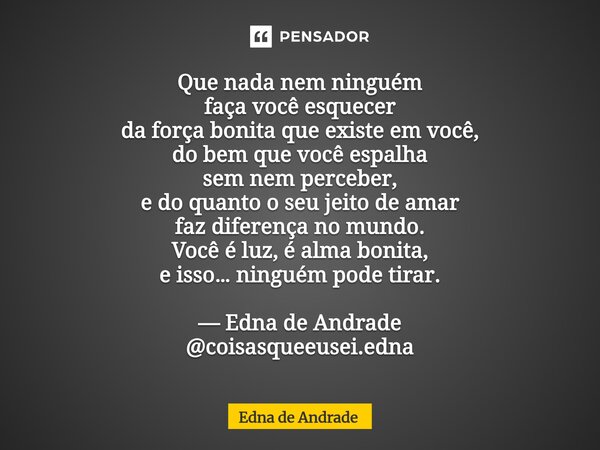 Que nada nem ninguém faça você esquecer da força bonita que existe em você, do bem que você espalha sem nem perceber, e do quanto o seu jeito de amar faz difer... Frase de Edna de Andrade.
