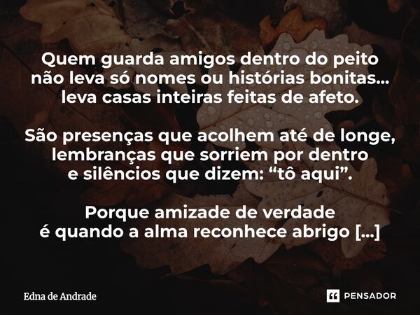 Quem guarda amigos dentro do peito não leva só nomes ou histórias bonitas... leva casas inteiras feitas de afeto. São presenças que acolhem até de longe, lembr... Frase de Edna de Andrade.