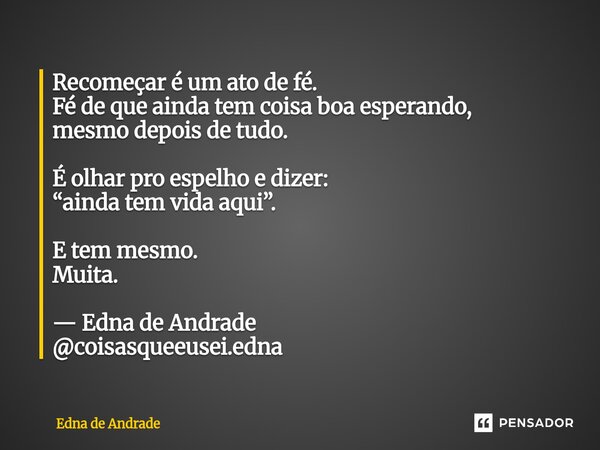 Recomeçar é um ato de fé. Fé de que ainda tem coisa boa esperando, mesmo depois de tudo. É olhar pro espelho e dizer: “ainda tem vida aqui”. E tem mesmo. Muita... Frase de Edna de Andrade.