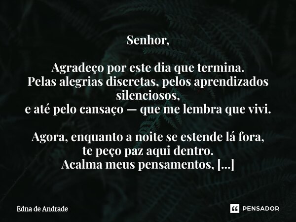Senhor, Agradeço por este dia que termina. Pelas alegrias discretas, pelos aprendizados silenciosos, e até pelo cansaço — que me lembra que vivi. Agora, enquan... Frase de Edna de Andrade.