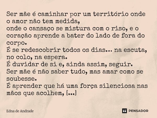 Ser mãe é caminhar por um território onde o amor não tem medida, onde o cansaço se mistura com o riso, e o coração aprende a bater do lado de fora do corpo. É ... Frase de Edna de Andrade.