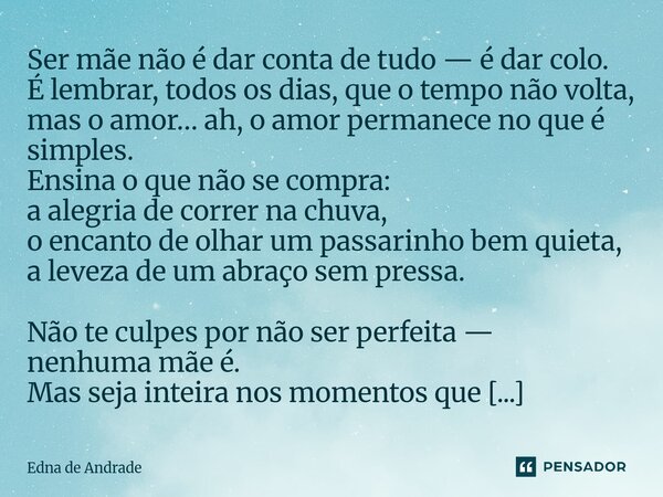 Ser mãe não é dar conta de tudo — é dar colo. É lembrar, todos os dias, que o tempo não volta, mas o amor… ah, o amor permanece no que é simples. Ensina o que ... Frase de Edna de Andrade.