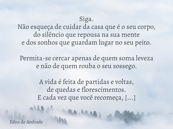 Siga. Não esqueça de cuidar da casa que é o seu corpo, do silêncio que repousa na sua mente e dos sonhos que guardam lugar no seu peito. Permita-se cercar apena... Frase de Edna de Andrade.