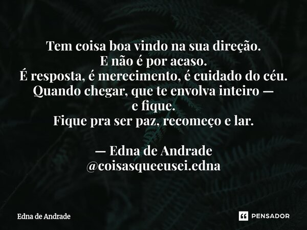 Tem coisa boa vindo na sua direção. E não é por acaso. É resposta, é merecimento, é cuidado do céu. Quando chegar, que te envolva inteiro — e fique. Fique pra ... Frase de Edna de Andrade.