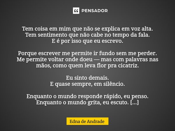  Tem coisa em mim que não se explica em voz alta. Tem sentimento que não cabe no tempo da fala. E é por isso que eu escrevo. Porque escrever me permite ir fund... Frase de Edna de Andrade.