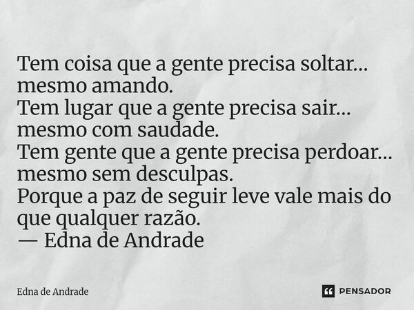 Tem coisa que a gente precisa soltar… mesmo amando. Tem lugar que a gente precisa sair… mesmo com saudade. Tem gente que a gente precisa perdoar… mesmo sem des... Frase de Edna de Andrade.