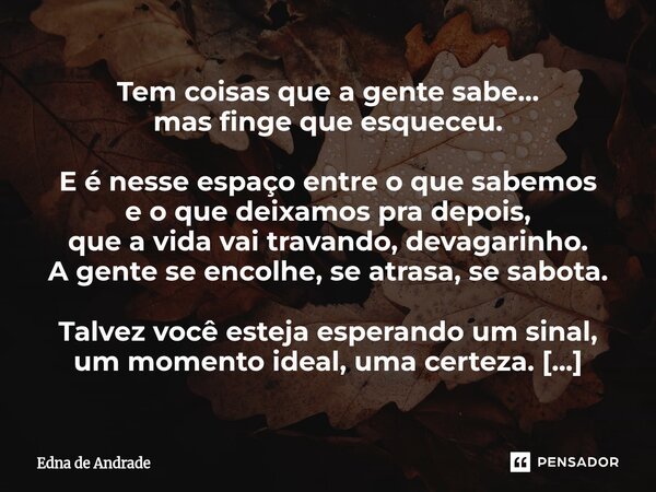 Tem coisas que a gente sabe… mas finge que esqueceu. E é nesse espaço entre o que sabemos e o que deixamos pra depois, que a vida vai travando, devagarinho. A ... Frase de Edna de Andrade.