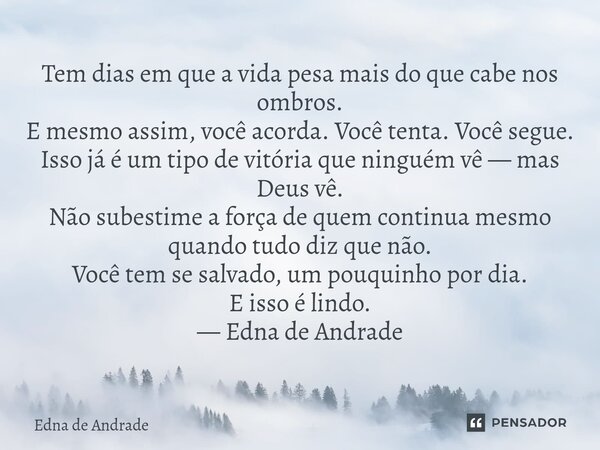 Tem dias em que a vida pesa mais do que cabe nos ombros. E mesmo assim, você acorda. Você tenta. Você segue. Isso já é um tipo de vitória que ninguém vê — mas ... Frase de Edna de Andrade.
