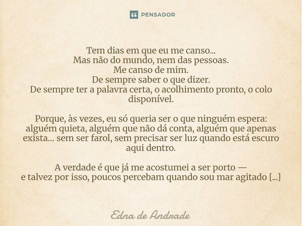 Tem dias em que eu me canso... Mas não do mundo, nem das pessoas. Me canso de mim. De sempre saber o que dizer. De sempre ter a palavra certa, o acolhimento pr... Frase de Edna de Andrade.