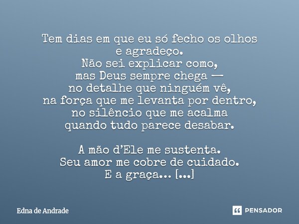 Tem dias em que eu só fecho os olhos e agradeço. Não sei explicar como, mas Deus sempre chega — no detalhe que ninguém vê, na força que me levanta por dentro, ... Frase de Edna de Andrade.