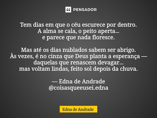 Tem dias em que o céu escurece por dentro. A alma se cala, o peito aperta… e parece que nada floresce. Mas até os dias nublados sabem ser abrigo. Às vezes, é n... Frase de Edna de Andrade.