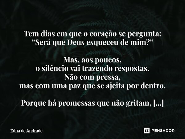  Tem dias em que o coração se pergunta: “Será que Deus esqueceu de mim?” Mas, aos poucos, o silêncio vai trazendo respostas. Não com pressa, mas com uma paz qu... Frase de Edna de Andrade.