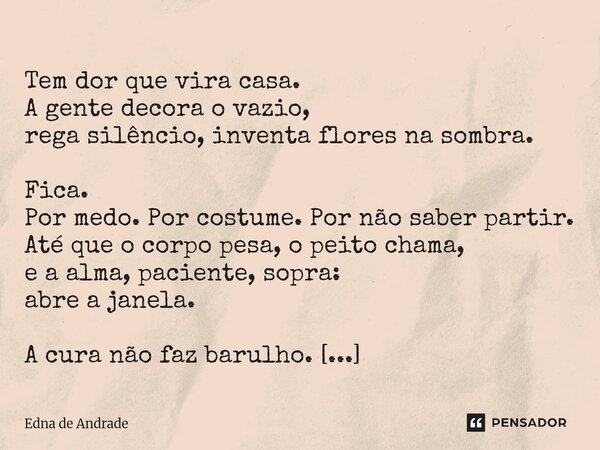  Tem dor que vira casa. A gente decora o vazio, rega silêncio, inventa flores na sombra. Fica. Por medo. Por costume. Por não saber partir. Até que o corpo pes... Frase de Edna de Andrade.