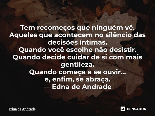 Tem recomeços que ninguém vê. Aqueles que acontecem no silêncio das decisões íntimas. Quando você escolhe não desistir. Quando decide cuidar de si com mais gen... Frase de Edna de Andrade.