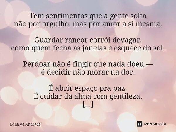 Tem sentimentos que a gente solta não por orgulho, mas por amor a si mesma. Guardar rancor corrói devagar, como quem fecha as janelas e esquece do sol. Perdoar... Frase de Edna de Andrade.