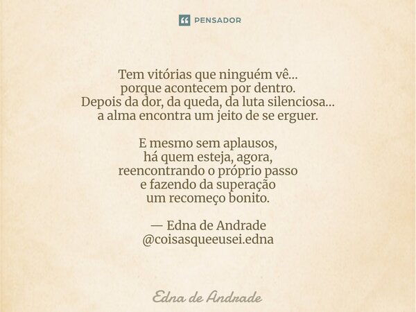 ⁠Tem vitórias que ninguém vê… porque acontecem por dentro. Depois da dor, da queda, da luta silenciosa… a alma encontra um jeito de se erguer. E mesmo sem aplau... Frase de Edna de Andrade.
