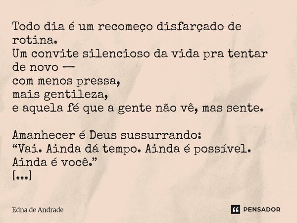 Todo dia é um recomeço disfarçado de rotina. Um convite silencioso da vida pra tentar de novo — com menos pressa, mais gentileza, e aquela fé que a gente não v... Frase de Edna de Andrade.