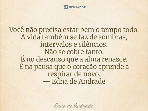 Você não precisa estar bem o tempo todo. A vida também se faz de sombras, intervalos e silêncios. Não se cobre tanto. É no descanso que a alma renasce. É na pa... Frase de Edna de Andrade.
