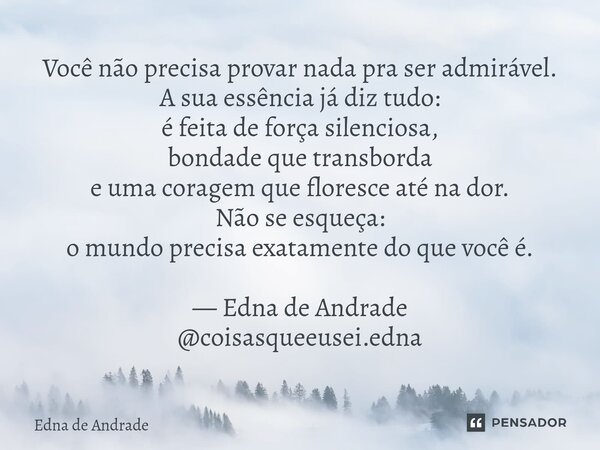 Você não precisa provar nada pra ser admirável. A sua essência já diz tudo: é feita de força silenciosa, bondade que transborda e uma coragem que floresce até ... Frase de Edna de Andrade.